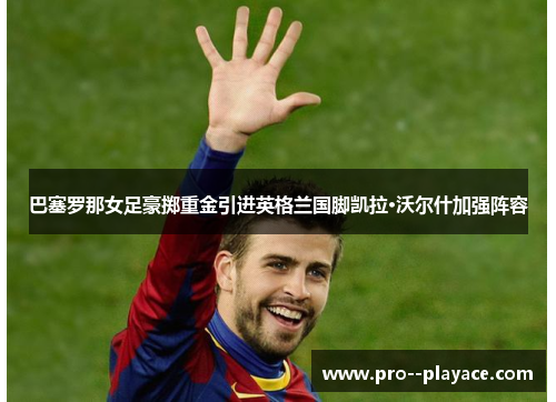 巴塞罗那女足豪掷重金引进英格兰国脚凯拉·沃尔什加强阵容 巴塞罗那女足豪掷重金引进英格兰国脚凯拉·沃尔什加强阵容