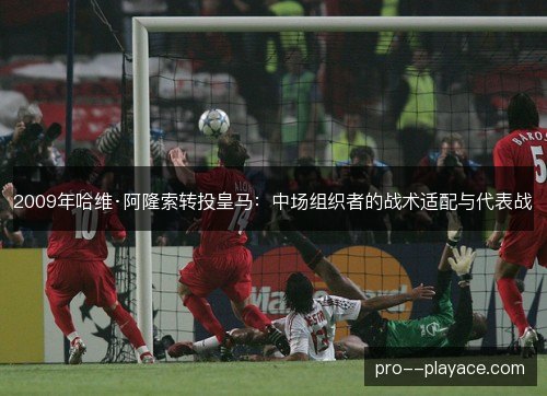 2009年哈维·阿隆索转投皇马:中场组织者的战术适配与代表战 2009年哈维·阿隆索转投皇马:中场组织者的战术适配与代表战